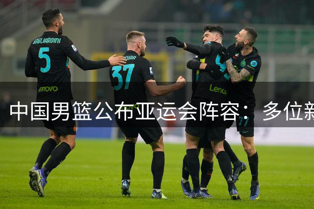 中国男篮公布亚运会阵容：多位新星入选 两大主力缺席